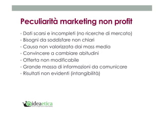 Peculiarità marketing non profit 
• Dati scarsi e incompleti (no ricerche di mercato) 
• Bisogni da soddisfare non chiari 
• Causa non valorizzata dai mass media 
• Convincere a cambiare abitudini 
• Offerta non modificabile 
• Grande massa di informazioni da comunicare 
• Risultati non evidenti (intangibilità) 
 