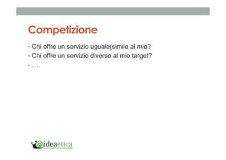 Competizione 
• Chi offre un servizio uguale(simile al mio? 
• Chi offre un servizio diverso al mio target? 
• …. 
 