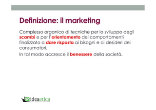 Definizione: il marketing 
Complesso organico di tecniche per lo sviluppo degli 
scambi e per l’orientamento dei comportamenti 
finalizzato a dare risposta ai bisogni e ai desideri dei 
consumatori. 
In tal modo accresce il benessere della società. 
 