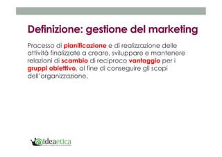 Definizione: gestione del marketing 
Processo di pianificazione e di realizzazione delle 
attività finalizzate a creare, sviluppare e mantenere 
relazioni di scambio di reciproco vantaggio per i 
gruppi obiettivo, al fine di conseguire gli scopi 
dell’organizzazione. 
 