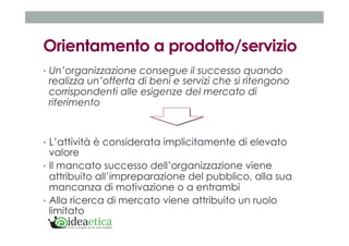 Orientamento a prodotto/servizio 
• Un’organizzazione consegue il successo quando 
realizza un’offerta di beni e servizi che si ritengono 
corrispondenti alle esigenze del mercato di 
riferimento 
• L’attività è considerata implicitamente di elevato 
valore 
• Il mancato successo dell’organizzazione viene 
attribuito all’impreparazione del pubblico, alla sua 
mancanza di motivazione o a entrambi 
• Alla ricerca di mercato viene attribuito un ruolo 
limitato 
 