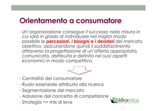 Orientamento a consumatore 
• Un’organizzazione consegue il successo nella misura in 
cui sarà in grado di individuare nel miglior modo 
possibile le percezioni, i bisogni e i desideri dei mercato 
obiettivo, assicurandone quindi il soddisfacimento 
attraverso la progettazione di un’offerta appropriata, 
comunicata, distribuita e definita nei suoi aspetti 
economici in modo competitivo. 
• Centralità del consumatore 
• Ruolo essenziale attribuito alla ricerca 
• Segmentazione del mercato 
• Adozione del concetto di competizione 
• Strategia => mix di leve 
 