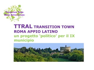 TTRAL TRANSITION TOWN
ROMA APPIO LATINO
un progetto ‘politico’ per il IX
municipio
 