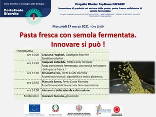Progetto Cluster Top-Down PAFASEF
Innovazione di prodotto nel settore della pasta: pasta fresca addizionata di
semola fermentata
Progetto finanziato con fondi POR FESR 2014/2020 - ASSE PRIORITARIO I “RICERCA SCIENTIFICA, SVILUPPO
TECNOLOGICO E INNOVAZIONE.
Mercoledì 17 marzo 2021 - Ore 15:00
Pasta fresca con semola fermentata.
Innovare si può !
PROGRAMMA
ore 15:00 Graziana Frogheri, Sardegna Ricerche
Saluti introduttivi
ore 15:10 Pasquale Catzeddu, Porto Conte Ricerche
Pasta con semola fermentata: una novità nel settore
della pasta fresca !
ore 15:30 Simonetta Fois, Porto Conte Ricerche
Aspetti nutrizionali: digeribilità e indice glicemico.
ore 15:40 Manuela Sanna, Porto Conte Ricerche
Aspetti sensoriali: le reazioni del consumatore.
ore 16:00 Intervento delle aziende e discussione
Moderatore Giovanni Fancello, giornalista
 