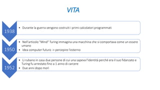 VITA
1938
• Durante la guerra vengono costruiti i primi calcolatori programmati
1950
• Nell'articolo "Mind" Turing immagina una macchina che si comportava come un essere
umano
• Idea computer futuro -> percepire l'esterno
1952
• Li rubano in casa due persone di cui una sapeva l'identità perché era il suo fidanzato e
Turing fu arrestato fino a 1 anno di carcere
• Due anni dopo morì
 