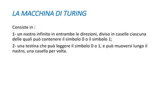 LA MACCHINA DI TURING
Consiste in :
1- un nastro infinito in entrambe le direzioni, diviso in caselle ciascuna
delle quali può contenere il simbolo 0 o il simbolo 1;
2- una testina che può leggere il simbolo 0 o 1, e può muoversi lungo il
nastro, una casella per volta.
 