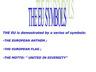 THE EU is demostrated by a series of symbols:

-THE EUROPEAN ANTHEM ;

-THE EUROPEAN FLAG ;

-THE MOTTO: “ UNITED IN DIVERSITY”
 