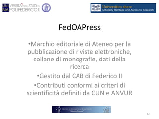 FedOAPress
•Marchio editoriale di Ateneo per la
pubblicazione di riviste elettroniche,
collane di monografie, dati della
ricerca
•Gestito dal CAB di Federico II
•Contributi conformi ai criteri di
scientificità definiti da CUN e ANVUR
12
 