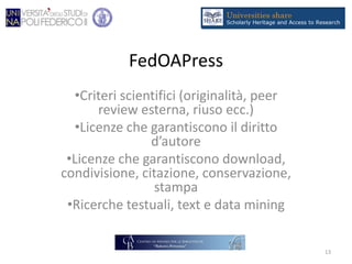 FedOAPress
•Criteri scientifici (originalità, peer
review esterna, riuso ecc.)
•Licenze che garantiscono il diritto
d’autore
•Licenze che garantiscono download,
condivisione, citazione, conservazione,
stampa
•Ricerche testuali, text e data mining
13
 