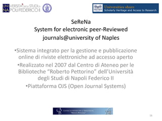 SeReNa
System for electronic peer-Reviewed
journals@university of Naples
•Sistema integrato per la gestione e pubblicazione
online di riviste elettroniche ad accesso aperto
•Realizzato nel 2007 dal Centro di Ateneo per le
Biblioteche “Roberto Pettorino” dell’Università
degli Studi di Napoli Federico II
•Piattaforma OJS (Open Journal Systems)
16
 