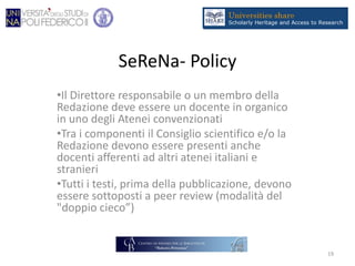 SeReNa- Policy
•Il Direttore responsabile o un membro della
Redazione deve essere un docente in organico
in uno degli Atenei convenzionati
•Tra i componenti il Consiglio scientifico e/o la
Redazione devono essere presenti anche
docenti afferenti ad altri atenei italiani e
stranieri
•Tutti i testi, prima della pubblicazione, devono
essere sottoposti a peer review (modalità del
"doppio cieco”)
19
 