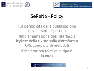 SeReNa - Policy
•La periodicità della pubblicazione
deve essere rispettata
•Implementazione dell’interfaccia
inglese della rivista sulla piattaforma
OJS, completa di metadati
•Dichiarazioni relative al tipo di
licenza
20
 