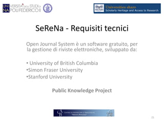 SeReNa - Requisiti tecnici
Open Journal System è un software gratuito, per
la gestione di riviste elettroniche, sviluppato da:
• University of British Columbia
•Simon Fraser University
•Stanford University
Public Knowledge Project
21
 