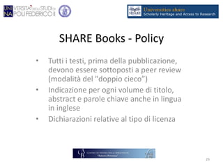 SHARE Books - Policy
• Tutti i testi, prima della pubblicazione,
devono essere sottoposti a peer review
(modalità del "doppio cieco”)
• Indicazione per ogni volume di titolo,
abstract e parole chiave anche in lingua
in inglese
• Dichiarazioni relative al tipo di licenza
29
 