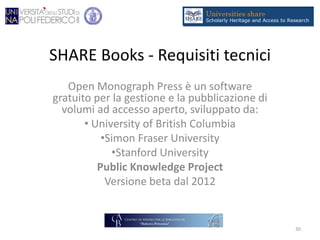 SHARE Books - Requisiti tecnici
Open Monograph Press è un software
gratuito per la gestione e la pubblicazione di
volumi ad accesso aperto, sviluppato da:
• University of British Columbia
•Simon Fraser University
•Stanford University
Public Knowledge Project
Versione beta dal 2012
30
 