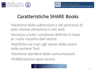 Caratteristiche SHARE Books
•Gestione della submission e del processo di
peer review attraverso il sito web
•Accesso a tutti i contenuti definito in base
al ruolo rivestito dall’utente
•Notifiche via mail agli utenti delle azioni
nella sezione Task
•Gestione standard delle comunicazioni
•Pubblicazione open access
35
 