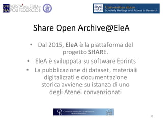 Share Open Archive@EleA
• Dal 2015, EleA è la piattaforma del
progetto SHARE.
• EleA è sviluppata su software Eprints
• La pubblicazione di dataset, materiali
digitalizzati e documentazione
storica avviene su istanza di uno
degli Atenei convenzionati
37
 