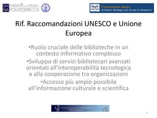 Rif. Raccomandazioni UNESCO e Unione
Europea
•Ruolo cruciale delle biblioteche in un
contesto informativo complesso
•Sviluppo di servizi bibliotecari avanzati
orientati all’interoperabilità tecnologica
e alla cooperazione tra organizzazioni
•Accesso più ampio possibile
all’informazione culturale e scientifica
5
 