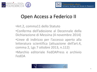 Open Access a Federico II
•Art.2, comma11 dello Statuto
•Conferma dell’adesione al Decennale della
Dichiarazione di Messina (4 novembre 2014)
•Linee di indirizzo per l’accesso aperto alla
letteratura scientifica (attuazione dell’art.4,
comma 2, Lgs 7 ottobre 2013, n.112)
•Marchio editoriale FedOAPress e archivio
FedOA
8
 
