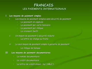 I Les moyens de paiement simples FRANCAIS LES PAIEMENTS INTERNATIONAUX i Les moyens de paiement simples sans sécurité de paiement Le paiement en espèces Le paiement par carte bencaire Le paiement per chèque Le virement Swift ii Un moyen de paiement à sécurité réduite La lettre de change ou traite iii Le seul moyen de paiement simple à garantie de paiement  Le chèque de banque II Les moyens de paiement documentaires La remise documentaire Le crédit documentaire La lettre de crédit stand – by ( SBLC ) 