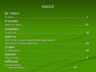 INDICE ED. FISICA Il calcio ......................................................................1 ECONOMIA  La società ...................................................................18 ITALIANO Umberto Saba ..............................................................10 DIRITTO Contratto di Lavoro Dipendente Subordinato  Contratto di Lavoro Sportivo ...............................................26 STORIA Il comunismo ................................................................35 INGLESE Advertising ..................................................................39 FRANCESE Les paiements internationaux ...............................................43 