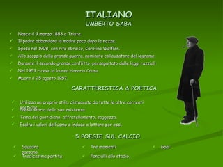 ITALIANO Nasce il 9 marzo 1883 a Triste. UMBERTO SABA Il padre abbandona la madre poco dopo le nozze. Sposa nel 1908, con rito ebraico, Carolina Wölfler. Allo scoppio della grande guerra, nominato collaudatore del legname. Durante il secondo grande conflitto, perseguitato dalle leggi razziali. Nel 1953 riceve la laurea Honoris Causa. Muore il 25 agosto 1957 . CARATTERISTICA & POETICA Utilizza un proprio stile, distaccato da tutte le altre correnti poetiche. Poesia storia della sua esistenza. Tema del quotidiano, affratellamento, saggezza. Esalta i valori dell’uomo e induce a lottare per essi. 5 POESIE SUL CALCIO Squadra paesana Tredicesima partita Tre momenti Fanciulli allo stadio. Goal 