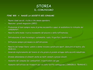 STORIA Nuove classi sociali, ricche e che amano spendere. IL COMUNISMO FINE ‘800     NASCE LA SOCIETÀ DEI CONSUMI Nascono i grandi magazzini (1852). Produzione di beni sempre meno di prima necessità e capaci di soddisfare le richieste dei consumatori. Nascita della moda: ricerca incessante del piacere e della raffinatezza. Introduzione di beni tecnologici: automobile, radio, frigoriferi, lavatrici ecc. Diffusione sempre più massiccia dell’istruzione. Nascita del tempo libero: uomini e donne iniziano a praticare sport, dedicarsi al teatro, alla moda ecc. Generale miglioramento del tenore di vita grazie al grande sviluppo della società industriale. Grande abbondanza di alimenti anche se molti venduti a prezzi elevati. Aumento del consumo dei combustibili, in particolare del gas. Aumento dell’utilizzo dei trasporti per via delle tariffe vantaggiose ( OMNIBUS, TRANVAI ). 