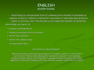 Advertising is a non-personal form of communication intended to persuade an audience (viewers, readers or listeners) to purchase or take some upon products, ideals, or services, and it has become a very important element of marketing. ENGLISH ADVERTISING Advertising can serve to: increase market share promote existing products attract new customers improve the company image introduce new products onto the market Criticism of advertisement While advertising can be seen as necessary for economic growth, it is not without social costs. It has become annoying for consumers, bacause it is increasingly inveding of public spaces, and frequently it uses psychological pressure (for exaple, appealing to feelings of inadequacy) on the intended consumer, which may be harmful .  