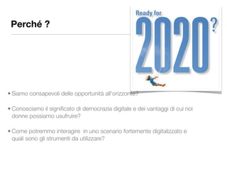 Perché ?




• Siamo consapevoli delle opportunità all'orizzonte?

• Conosciamo il signiﬁcato di democrazia digitale e dei vantaggi di cui noi
  donne possiamo usufruire?

• Come potremmo interagire in uno scenario fortemente digitalizzato e
  quali sono gli strumenti da utilizzare?
 