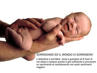 SORRIDIAMO ED IL MONDO CI SORRIDERA’ L’abitudine a sorridere  aiuta a guardare al di fuori di noi stessi e spesso questo è già sufficiente a provocare un sentimento di cambiamento nei nostri sentimenti negativi 