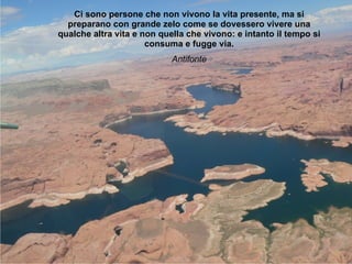 Ci sono persone che non vivono la vita presente, ma si preparano con grande zelo come se dovessero vivere una qualche altra vita e non quella che vivono: e intanto il tempo si consuma e fugge via. Antifonte 