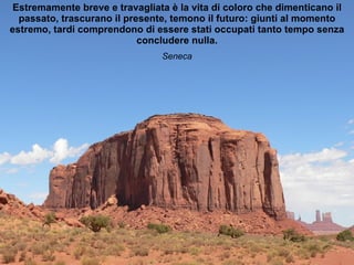 Estremamente breve e travagliata è la vita di coloro che dimenticano il passato, trascurano il presente, temono il futuro: giunti al momento estremo, tardi comprendono di essere stati occupati tanto tempo senza concludere nulla. Seneca 