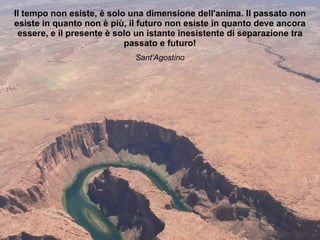 Il tempo non esiste, è solo una dimensione dell'anima. Il passato non esiste in quanto non è più, il futuro non esiste in quanto deve ancora essere, e il presente è solo un istante inesistente di separazione tra passato e futuro! Sant'Agostino 