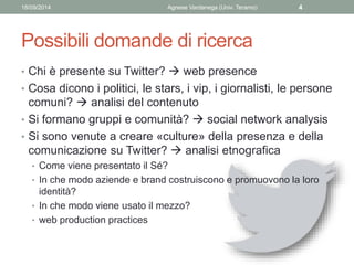 18/09/2014 Agnese Vardanega (Univ. Teramo) 4 
Possibili domande di ricerca 
• Chi è presente su Twitter?  web presence 
•...
