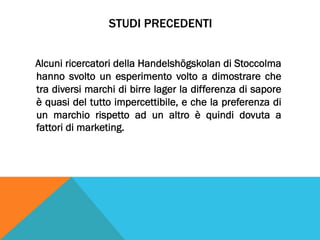 STUDI PRECEDENTI
Alcuni ricercatori della Handelshögskolan di Stoccolma
hanno svolto un esperimento volto a dimostrare che
tra diversi marchi di birre lager la differenza di sapore
è quasi del tutto impercettibile, e che la preferenza di
un marchio rispetto ad un altro è quindi dovuta a
fattori di marketing.
 