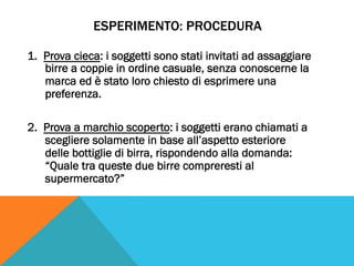 ESPERIMENTO: PROCEDURA
1.  Prova cieca: i soggetti sono stati invitati ad assaggiare
birre a coppie in ordine casuale, senza conoscerne la
marca ed è stato loro chiesto di esprimere una
preferenza.
2.  Prova a marchio scoperto: i soggetti erano chiamati a
scegliere solamente in base all’aspetto esteriore
delle bottiglie di birra, rispondendo alla domanda:
“Quale tra queste due birre compreresti al
supermercato?”
 