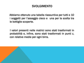 SVOLGIMENTO
Abbiamo ottenuto una tabella riassuntiva per tutti e 10
i soggetti per l’assaggio cieco e una per la scelta tra
le bottiglie scoperte.
I valori presenti nelle matrici sono stati trasformati in
probabilità e, infine, sono stati trasformati in punti z,
con relative medie per ogni birra.
 