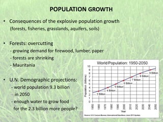 POPULATION GROWTH
• Consequences of the explosive population growth
(forests, fisheries, grasslands, aquifers, soils)
• Forests: overcutting
- growing demand for firewood, lumber, paper
- forests are shrinking
- Mauritania
• U.N. Demographic projections:
- world population 9.3 billion
in 2050
- enough water to grow food
for the 2.3 billion more people?
 