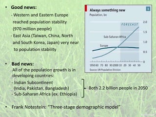 • Good news:
- Western and Eastern Europe
reached population stability
(970 million people)
- East Asia (Taiwan, China, North
and South Korea, Japan) very near
to population stability
- Indian Subcontinent
(India, Pakistan, Bangladesh)
- Sub-Saharan Africa (ex. Ethiopia)
• Bad news:
All of the population growth is in
developing countries:
Both 2.2 billion people in 2050
• Frank Notestein: “Three-stage demographic model”
 