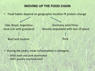 MOVING UP THE FOOD CHAIN
• Food habits depend on geographic location protein change
USA, Brazil, Argentina:
land-rich with grassland
Beef and mutton
Germany and China:
densely populated with lack of space
Pork
• During the years, meat consumption is changed:
- 1950: beef and pork dominated
- 1997: poultry overtook beef
 