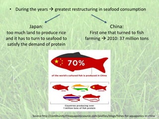 • During the years  greatest restructuring in seafood consumption
Japan:
too much land to produce rice
and it has to turn to seafood to
satisfy the demand of protein
China:
First one that turned to fish
farming  2010: 37 million tons
Source:http://community.theaquaponicsource.com/profiles/blogs/fishes-for-aquaponics-in-china
 