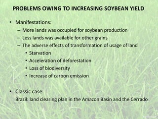 PROBLEMS OWING TO INCREASING SOYBEAN YIELD
• Manifestations:
– More lands was occupied for soybean production
– Less lands was available for other grains
– The adverse effects of transformation of usage of land
• Starvation
• Acceleration of deforestation
• Loss of biodiversity
• Increase of carbon emission
• Classic case:
Brazil: land clearing plan in the Amazon Basin and the Cerrado
 