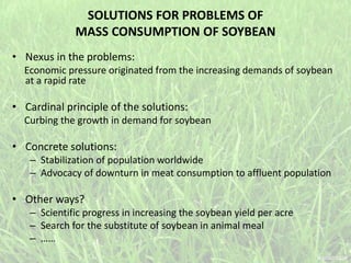 SOLUTIONS FOR PROBLEMS OF
MASS CONSUMPTION OF SOYBEAN
• Nexus in the problems:
Economic pressure originated from the increasing demands of soybean
at a rapid rate
• Cardinal principle of the solutions:
Curbing the growth in demand for soybean
• Concrete solutions:
– Stabilization of population worldwide
– Advocacy of downturn in meat consumption to affluent population
• Other ways?
– Scientific progress in increasing the soybean yield per acre
– Search for the substitute of soybean in animal meal
– ……
 
