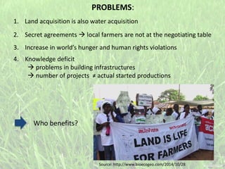 1. Land acquisition is also water acquisition
Who benefits?
PROBLEMS:
2. Secret agreements  local farmers are not at the negotiating table
3. Increase in world’s hunger and human rights violations
4. Knowledge deficit
 problems in building infrastructures
 number of projects ≠ actual started productions
Source: http://www.bioecogeo.com/2014/10/28
 