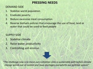 DEMAND SIDE
1. Stabilize world population
2. Eradicate poverty
3. Reduce excessive meat consumption
4. Reverse biofuels policies that encourage the use of food, land or
water that could be used to feed people
SUPPLY SIDE
1. Stabilize climate
2. Raise water productivity
3. Controlling soil erosion
‘’The challenge now is to move our civilization onto a sustainable path before climate
change spirals out of control and food shortages overwhelm our political system’’
PRESSING NEEDS
 