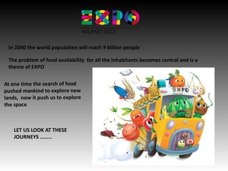 In 2040 the world population will reach 9 billion people
The problem of food availability for all the inhabitants becomes central and is a
theme of EXPO
At one time the search of food
pushed mankind to explore new
lands, now it push us to explore
the space
LET US LOOK AT THESE
JOURNEYS ………
 