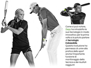 Come si può notare,
Zepp ha introdotto la
sua tecnologia in modo
innovativo: per la prima
volta si è potuto parlare
di tecnologia
indossabile.
Questa rivoluzione ha
permesso di unire alla
pratica dello sport
anche l’importante
funzione di
monitoraggio della
tecnica e dei risultati
raggiunti
 