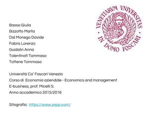 Basso Giulia
Bizzotto Marta
Dal Monego Davide
Fabris Lorenzo
Guidolin Anna
Tolentinati Tommaso
Tottene Tommaso
Università Ca’ Foscari Venezia
Corso di Economia aziendale - Economics and management
E-business, prof. Micelli S.
Anno accademico 2015/2016
Sitografia: https://www.zepp.com/
 