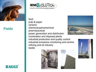 food
         pulp & paper
         ceramic
         chemical-petrochemical
Fields
         pharmaceutical
         power generation and distribution
         incineration and disposal plants
         industrial production and quality control
         industrial emissions monitoring and control
         refining and oil industry
         textile
 