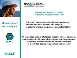 ONLINE VALIDATION SYSTEM
                            for process analyzer certification


                   Practical, reliable and cost efficient solution for
Measurement        validation of measurement and analysis,
and analysis       in order to improve the process control reliability




               An integrated system of storage vessels, valves, actuators,
               and sample conditioners allows to feed into the analysers
                     either the process fluid or the reference sample
                     to a certified desired temperature and pressure
 